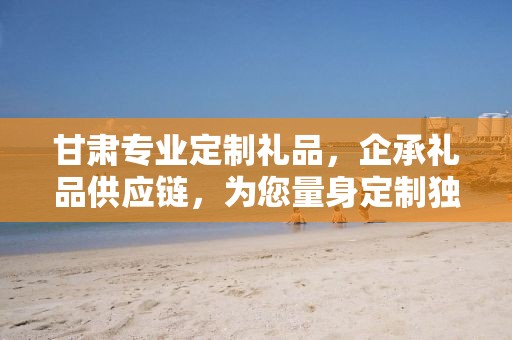 甘肃专业定制礼品，企承礼品供应链，为您量身定制独特礼品